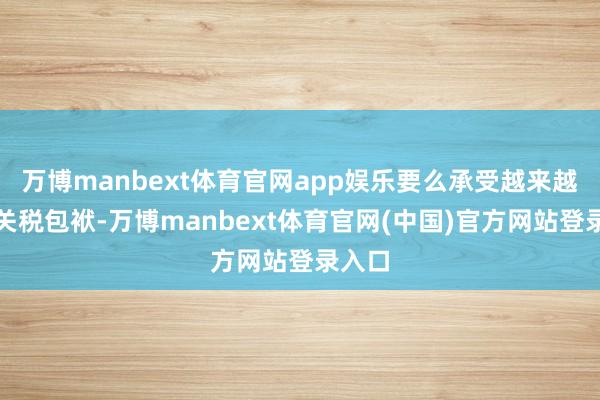 万博manbext体育官网app娱乐要么承受越来越重的关税包袱-万博manbext体育官网(中国)官方网站登录入口