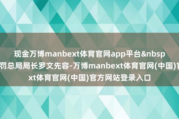 现金万博manbext体育官网app平台&nbsp;国度阛阓监督处罚总局局长罗文先容-万博manbext体育官网(中国)官方网站登录入口