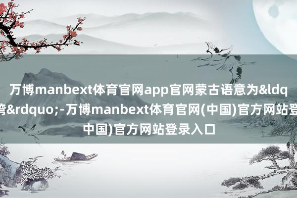 万博manbext体育官网app官网蒙古语意为&ldquo;河湾&rdquo;-万博manbext体育官网(中国)官方网站登录入口