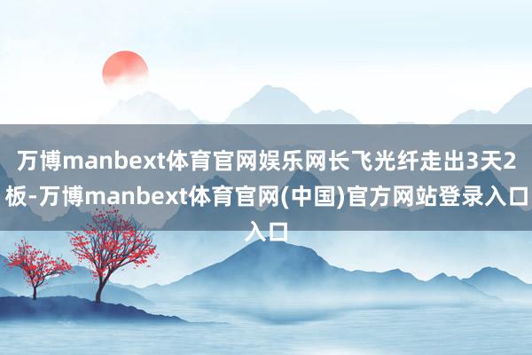 万博manbext体育官网娱乐网长飞光纤走出3天2板-万博manbext体育官网(中国)官方网站登录入口