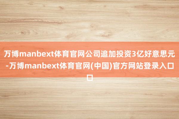 万博manbext体育官网公司追加投资3亿好意思元-万博manbext体育官网(中国)官方网站登录入口