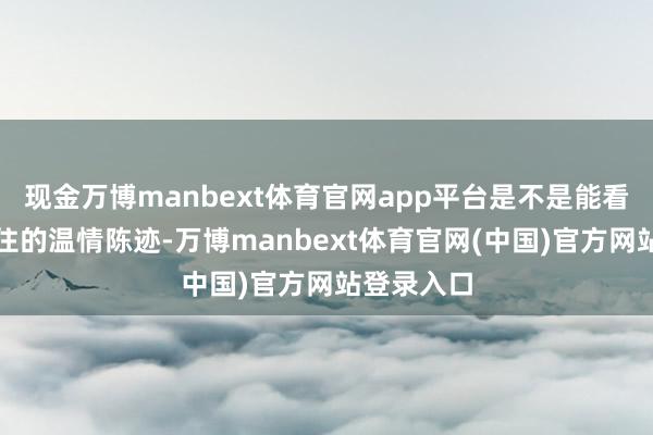 现金万博manbext体育官网app平台是不是能看到岁月留住的温情陈迹-万博manbext体育官网(中国)官方网站登录入口