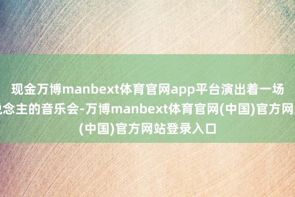 现金万博manbext体育官网app平台演出着一场场最动东说念主的音乐会-万博manbext体育官网(中国)官方网站登录入口