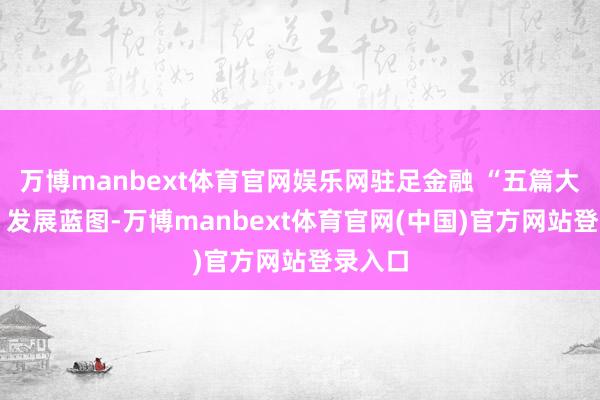 万博manbext体育官网娱乐网驻足金融 “五篇大著作” 发展蓝图-万博manbext体育官网(中国)官方网站登录入口