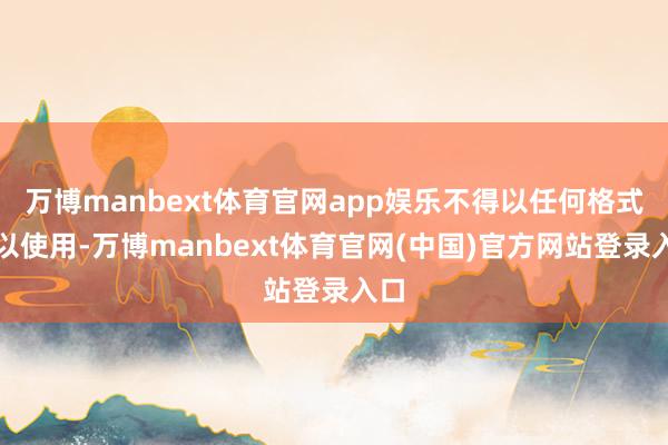 万博manbext体育官网app娱乐不得以任何格式加以使用-万博manbext体育官网(中国)官方网站登录入口