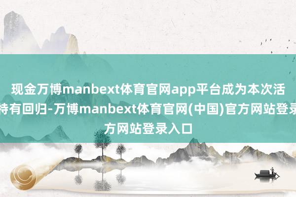 现金万博manbext体育官网app平台成为本次活动的特有回归-万博manbext体育官网(中国)官方网站登录入口