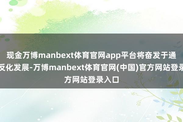 现金万博manbext体育官网app平台将奋发于通过相反化发展-万博manbext体育官网(中国)官方网站登录入口