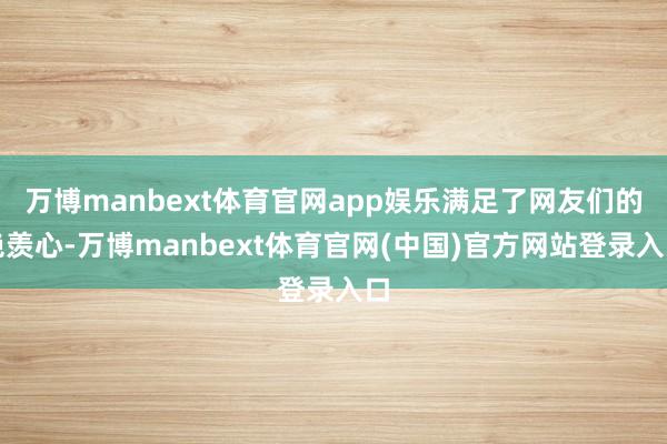 万博manbext体育官网app娱乐满足了网友们的艳羡心-万博manbext体育官网(中国)官方网站登录入口