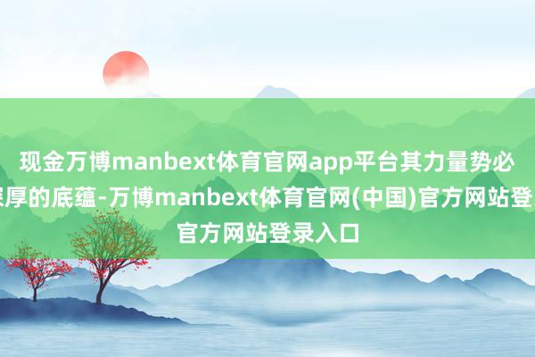 现金万博manbext体育官网app平台其力量势必源自深厚的底蕴-万博manbext体育官网(中国)官方网站登录入口