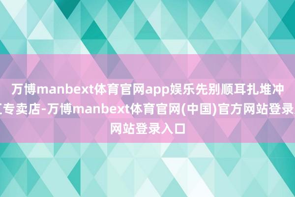 万博manbext体育官网app娱乐先别顺耳扎堆冲浴缸专卖店-万博manbext体育官网(中国)官方网站登录入口