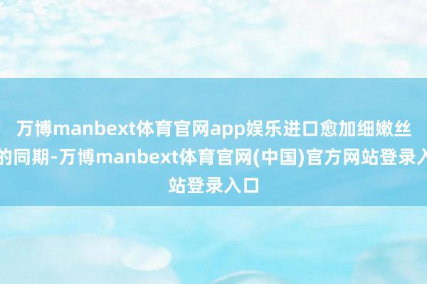 万博manbext体育官网app娱乐进口愈加细嫩丝滑的同期-万博manbext体育官网(中国)官方网站登录入口