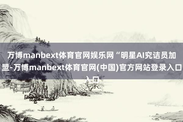 万博manbext体育官网娱乐网“明星AI究诘员加盟-万博manbext体育官网(中国)官方网站登录入口