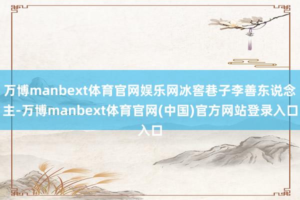 万博manbext体育官网娱乐网冰窖巷子李善东说念主-万博manbext体育官网(中国)官方网站登录入口