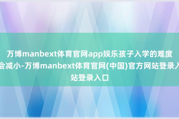 万博manbext体育官网app娱乐孩子入学的难度也会减小-万博manbext体育官网(中国)官方网站登录入口