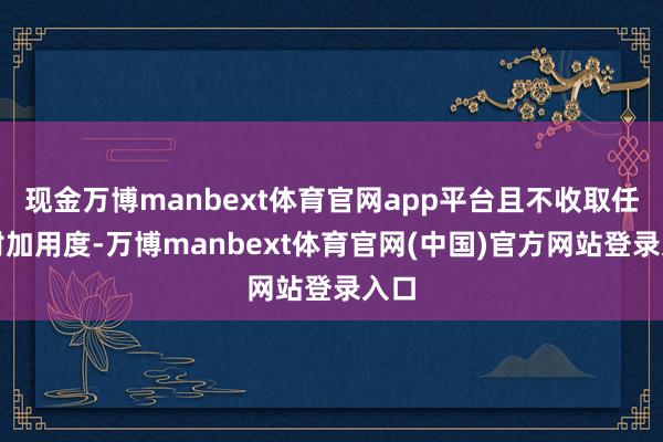 现金万博manbext体育官网app平台且不收取任何附加用度-万博manbext体育官网(中国)官方网站登录入口