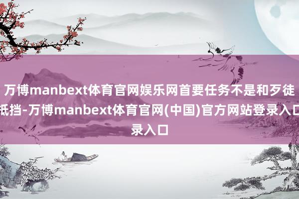 万博manbext体育官网娱乐网首要任务不是和歹徒抵挡-万博manbext体育官网(中国)官方网站登录入口