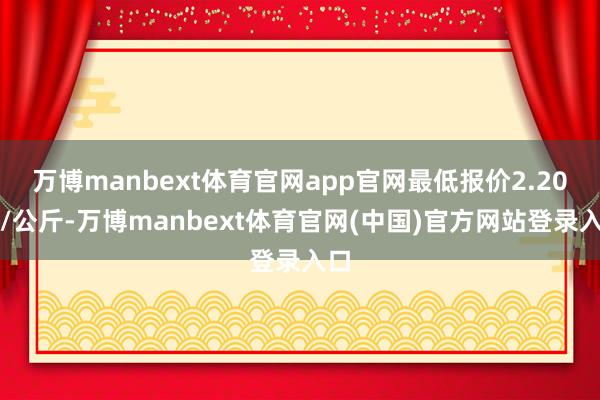 万博manbext体育官网app官网最低报价2.20元/公斤-万博manbext体育官网(中国)官方网站登录入口