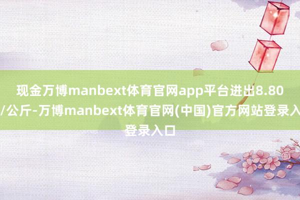 现金万博manbext体育官网app平台进出8.80元/公斤-万博manbext体育官网(中国)官方网站登录入口