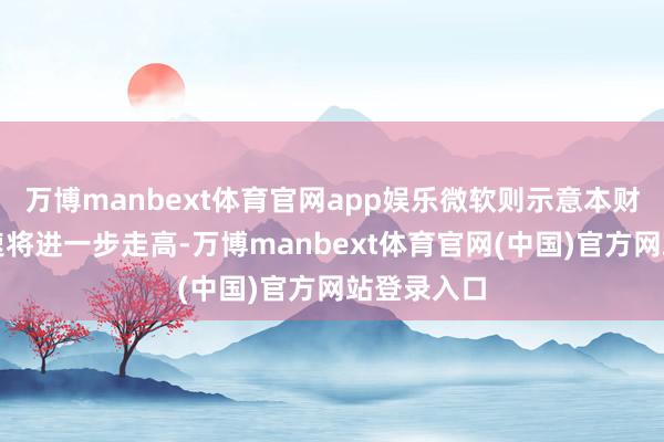 万博manbext体育官网app娱乐微软则示意本财年支拨增速将进一步走高-万博manbext体育官网(中国)官方网站登录入口
