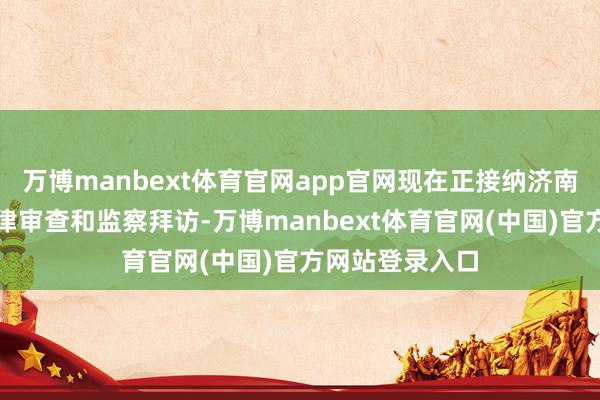 万博manbext体育官网app官网现在正接纳济南市纪委监委规律审查和监察拜访-万博manbext体育官网(中国)官方网站登录入口