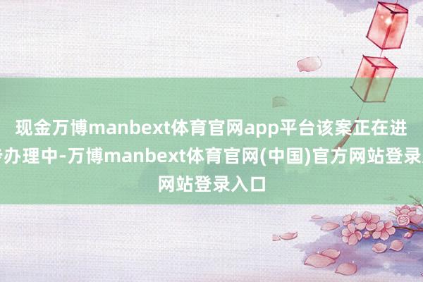 现金万博manbext体育官网app平台该案正在进一步办理中-万博manbext体育官网(中国)官方网站登录入口
