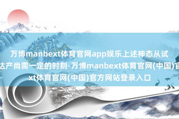万博manbext体育官网app娱乐上述神态从试分娩阶段到全面达产尚需一定的时刻-万博manbext体育官网(中国)官方网站登录入口